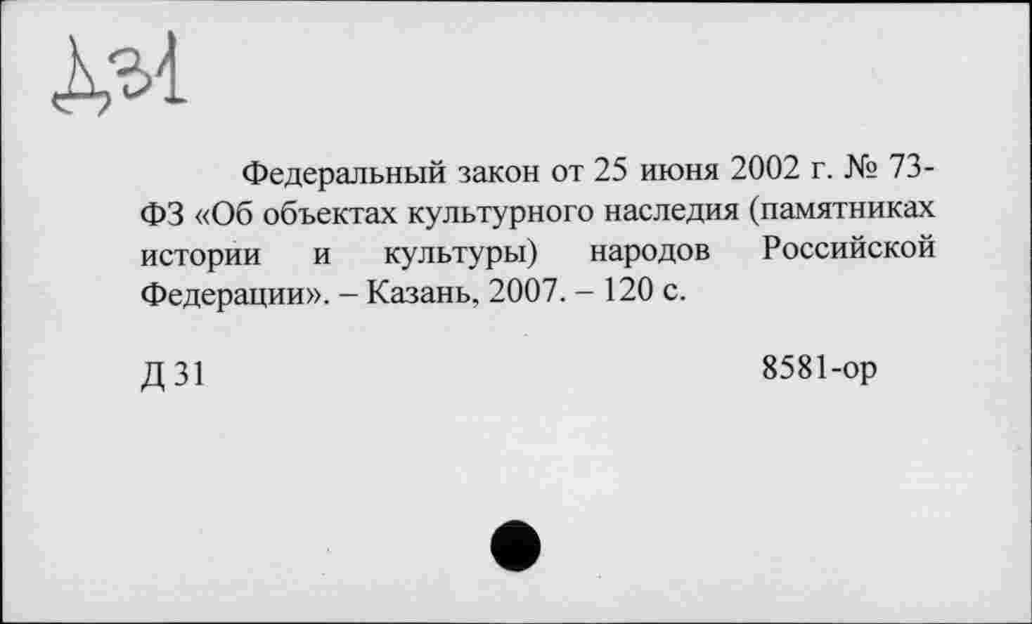 ﻿Федеральный закон от 25 июня 2002 г. № 73-ФЗ «Об объектах культурного наследия (памятниках истории и культуры) народов Российской Федерации». - Казань, 2007. - 120 с.
Д31
8581-ор